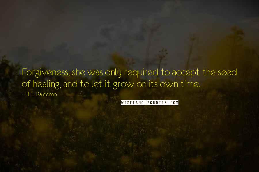 H. L. Balcomb quotes: Forgiveness, she was only required to accept the seed of healing, and to let it grow on its own time. H. L. Balcomb quotes: Forgiveness, she was only required to accept the seed of healing, and to let it grow on its own time.