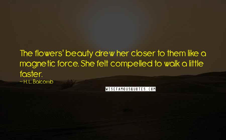 H. L. Balcomb quotes: The flowers' beauty drew her closer to them like a magnetic force. She felt compelled to walk a little faster. H. L. Balcomb quotes: The flowers' beauty drew her closer to them like a magnetic force. She felt compelled to walk a little faster.