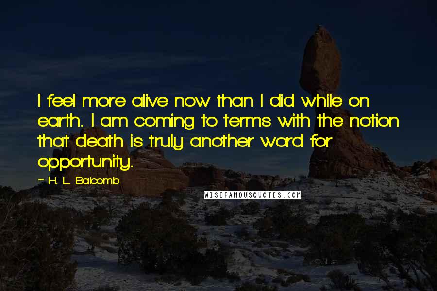 H. L. Balcomb quotes: I feel more alive now than I did while on earth. I am coming to terms with the notion that death is truly another word for opportunity. H. L. Balcomb quotes: I feel more alive now than I did while on earth. I am coming to terms with the notion that death is truly another word for opportunity.