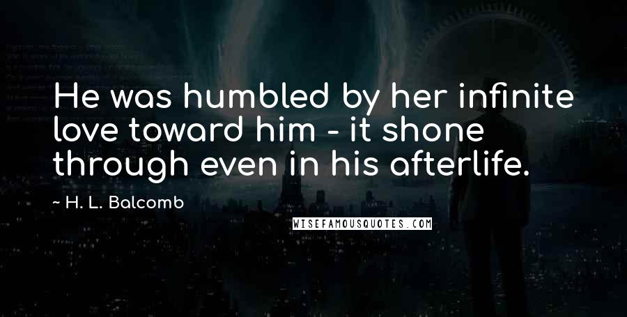 H. L. Balcomb quotes: He was humbled by her infinite love toward him - it shone through even in his afterlife.