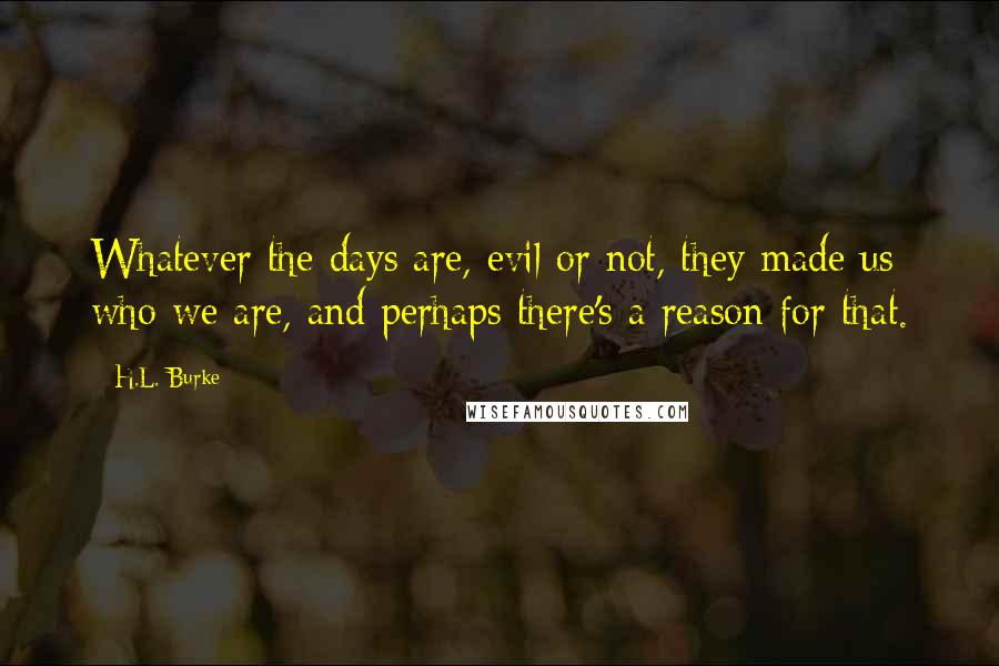 H.L. Burke quotes: Whatever the days are, evil or not, they made us who we are, and perhaps there's a reason for that.