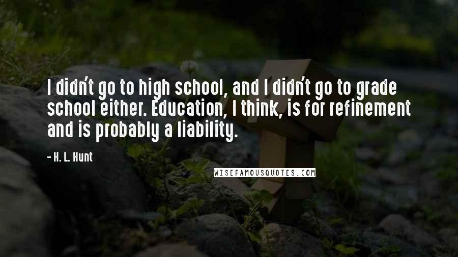 H. L. Hunt quotes: I didn't go to high school, and I didn't go to grade school either. Education, I think, is for refinement and is probably a liability.