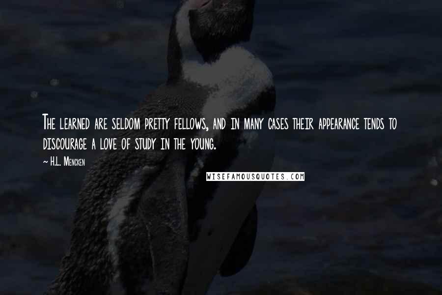 H.L. Mencken quotes: The learned are seldom pretty fellows, and in many cases their appearance tends to discourage a love of study in the young.