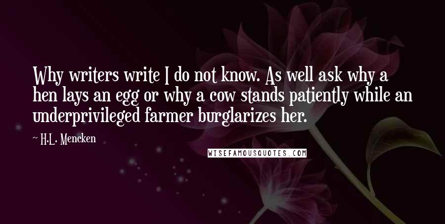 H.L. Mencken quotes: Why writers write I do not know. As well ask why a hen lays an egg or why a cow stands patiently while an underprivileged farmer burglarizes her.