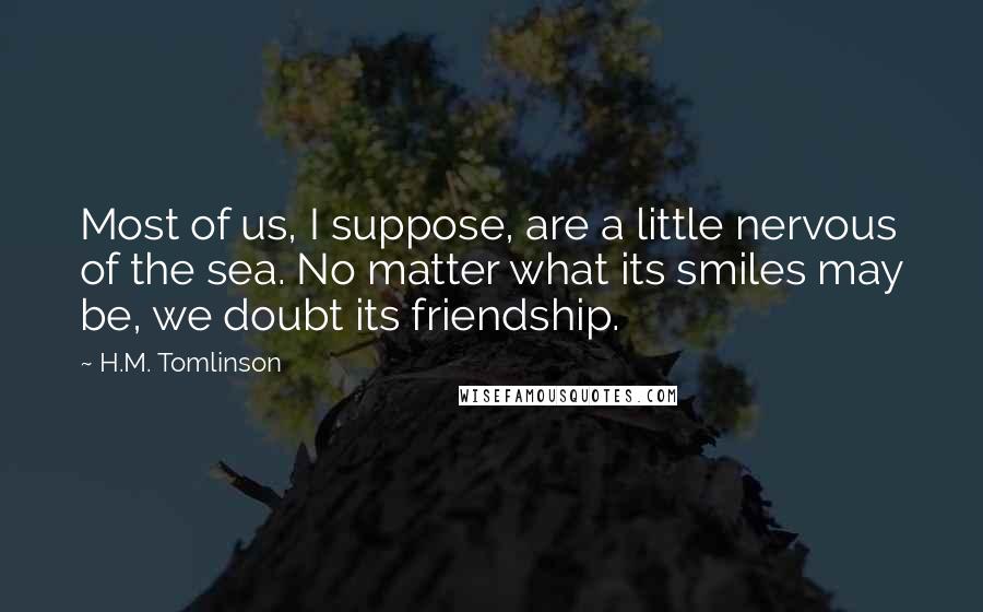 H.M. Tomlinson quotes: Most of us, I suppose, are a little nervous of the sea. No matter what its smiles may be, we doubt its friendship.