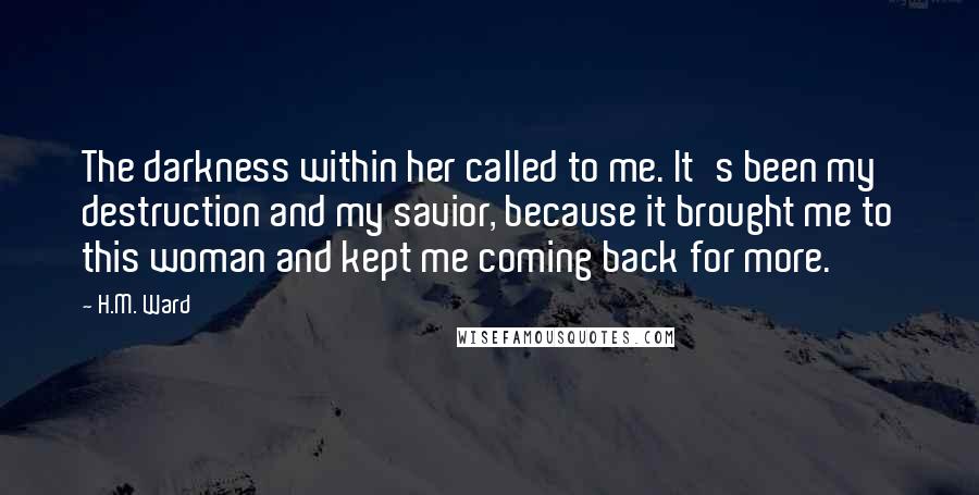 H.M. Ward quotes: The darkness within her called to me. It's been my destruction and my savior, because it brought me to this woman and kept me coming back for more.