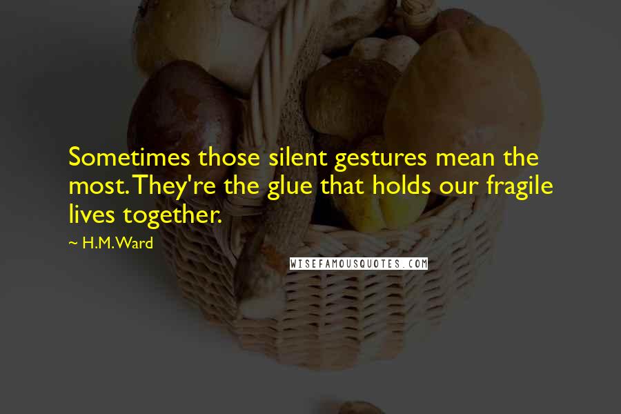 H.M. Ward quotes: Sometimes those silent gestures mean the most. They're the glue that holds our fragile lives together. H.M. Ward quotes: Sometimes those silent gestures mean the most. They're the glue that holds our fragile lives together.