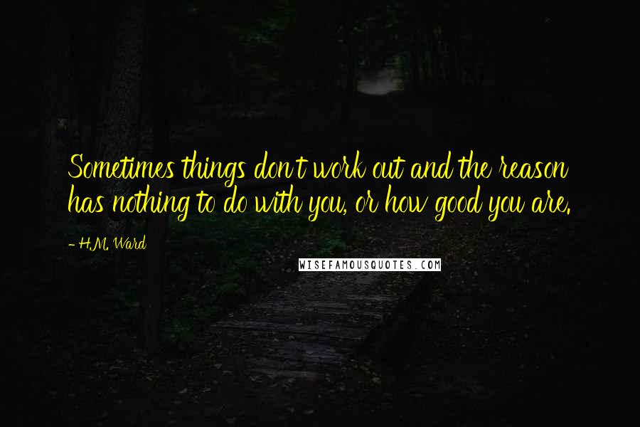 H.M. Ward quotes: Sometimes things don't work out and the reason has nothing to do with you, or how good you are. H.M. Ward quotes: Sometimes things don't work out and the reason has nothing to do with you, or how good you are.