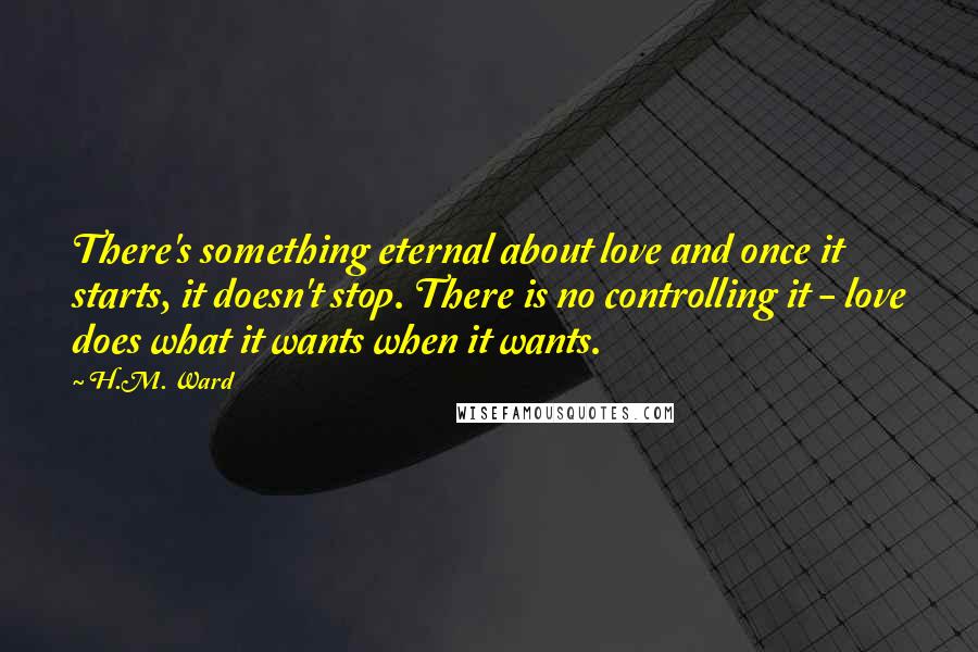 H.M. Ward quotes: There's something eternal about love and once it starts, it doesn't stop. There is no controlling it - love does what it wants when it wants.