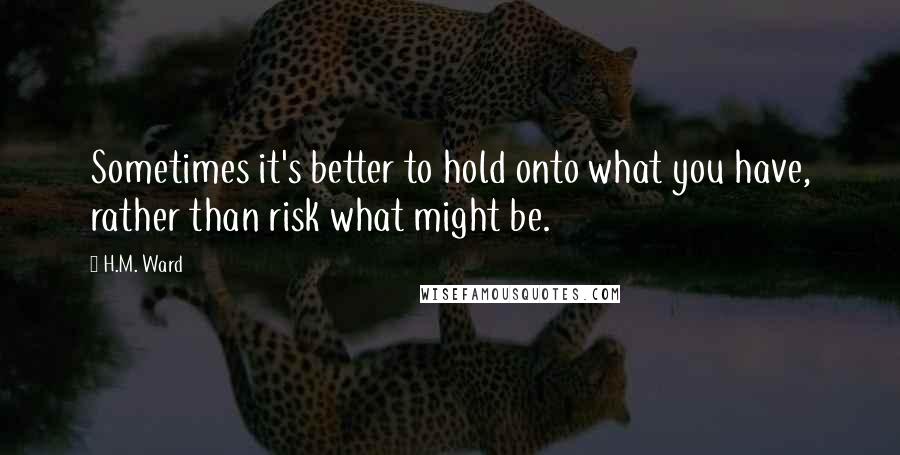 H.M. Ward quotes: Sometimes it's better to hold onto what you have, rather than risk what might be.