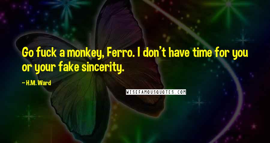 H.M. Ward quotes: Go fuck a monkey, Ferro. I don't have time for you or your fake sincerity. H.M. Ward quotes: Go fuck a monkey, Ferro. I don't have time for you or your fake sincerity.
