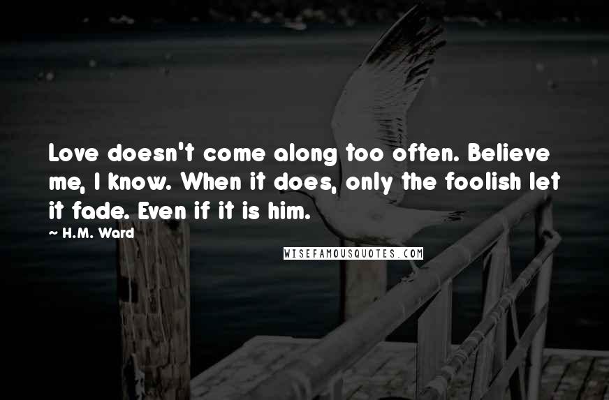 H.M. Ward quotes: Love doesn't come along too often. Believe me, I know. When it does, only the foolish let it fade. Even if it is him. H.M. Ward quotes: Love doesn't come along too often. Believe me, I know. When it does, only the foolish let it fade. Even if it is him.