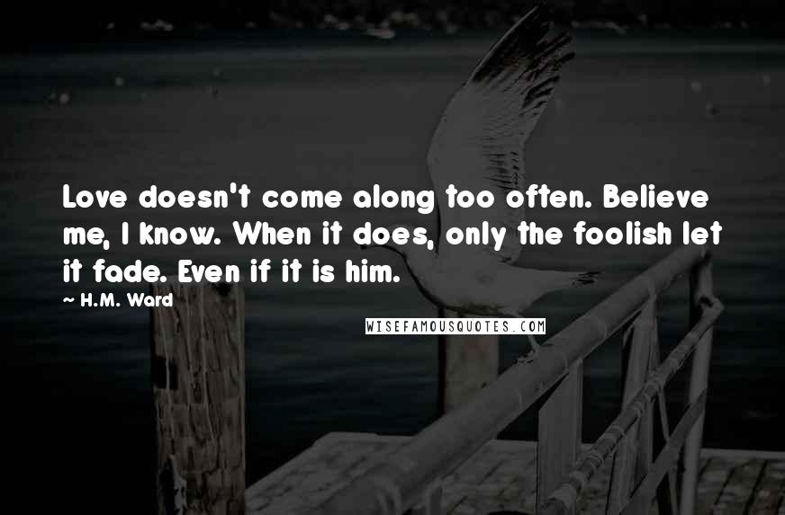 H.M. Ward quotes: Love doesn't come along too often. Believe me, I know. When it does, only the foolish let it fade. Even if it is him.