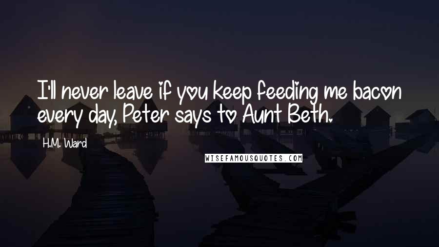 H.M. Ward quotes: I'll never leave if you keep feeding me bacon every day, Peter says to Aunt Beth. H.M. Ward quotes: I'll never leave if you keep feeding me bacon every day, Peter says to Aunt Beth.