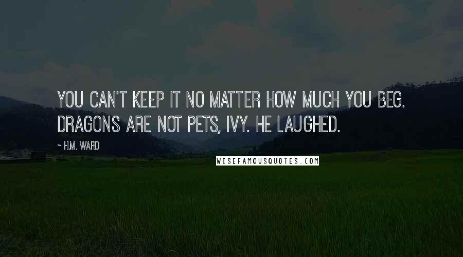 H.M. Ward quotes: You can't keep it no matter how much you beg. Dragons are not pets, Ivy. He laughed. H.M. Ward quotes: You can't keep it no matter how much you beg. Dragons are not pets, Ivy. He laughed.
