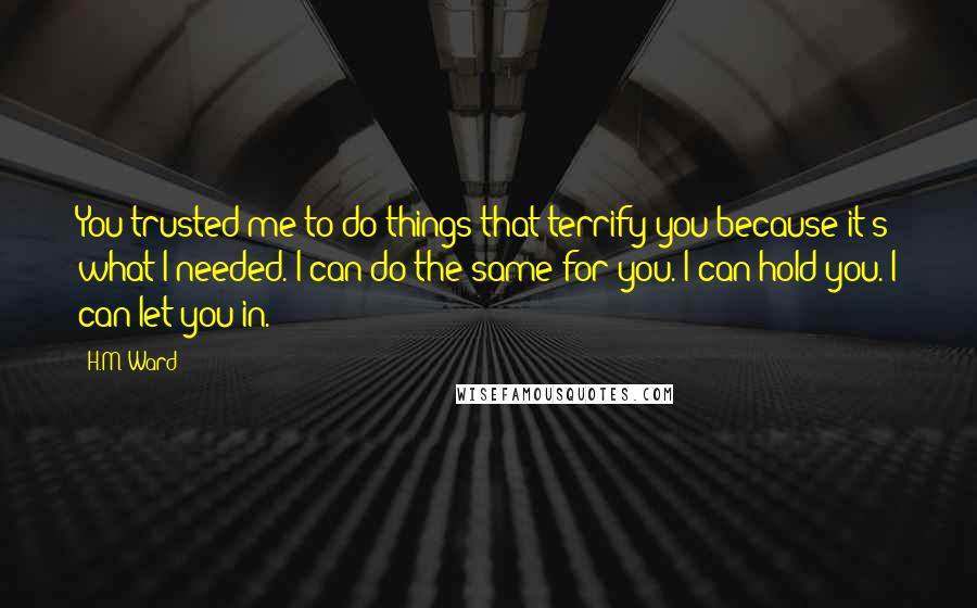 H.M. Ward quotes: You trusted me to do things that terrify you because it's what I needed. I can do the same for you. I can hold you. I can let you in.