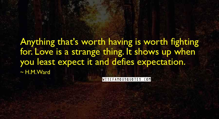 H.M. Ward quotes: Anything that's worth having is worth fighting for. Love is a strange thing. It shows up when you least expect it and defies expectation.