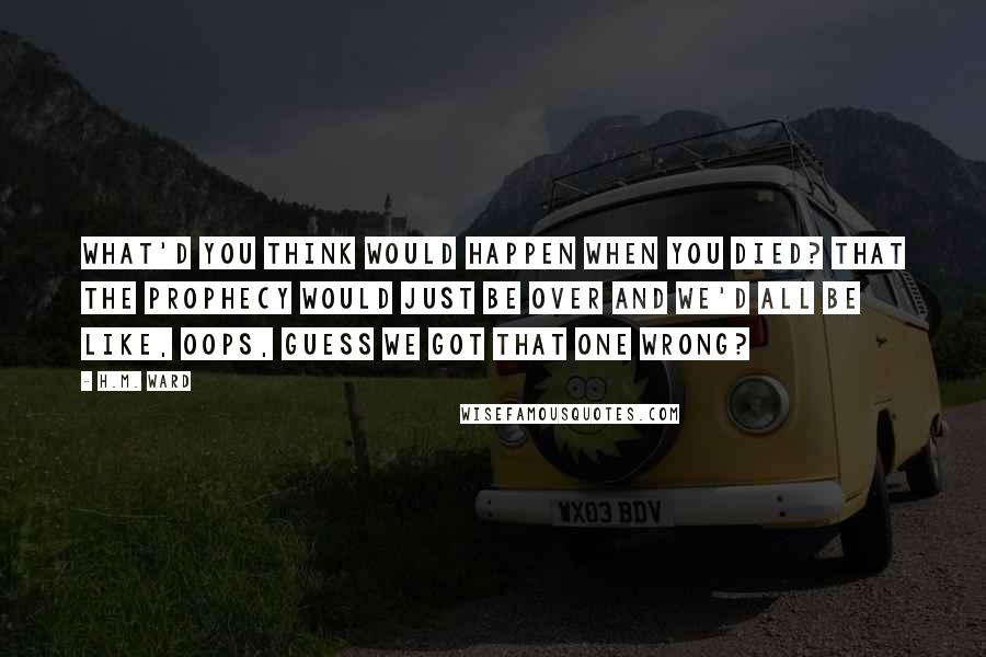 H.M. Ward quotes: What'd you think would happen when you died? That the prophecy would just be over and we'd all be like, oops, guess we got that one wrong?