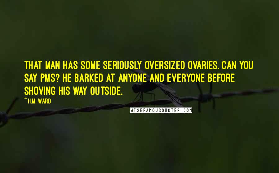 H.M. Ward quotes: That man has some seriously oversized ovaries. Can you say PMS? He barked at anyone and everyone before shoving his way outside. H.M. Ward quotes: That man has some seriously oversized ovaries. Can you say PMS? He barked at anyone and everyone before shoving his way outside.