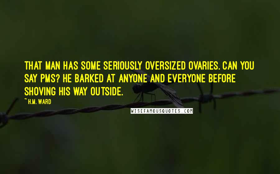 H.M. Ward quotes: That man has some seriously oversized ovaries. Can you say PMS? He barked at anyone and everyone before shoving his way outside.