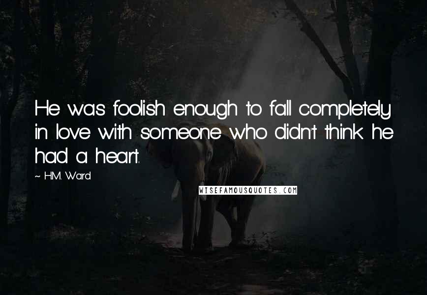 H.M. Ward quotes: He was foolish enough to fall completely in love with someone who didn't think he had a heart. H.M. Ward quotes: He was foolish enough to fall completely in love with someone who didn't think he had a heart.