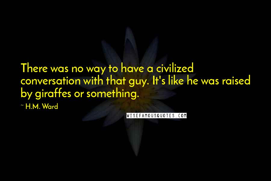 H.M. Ward quotes: There was no way to have a civilized conversation with that guy. It's like he was raised by giraffes or something.