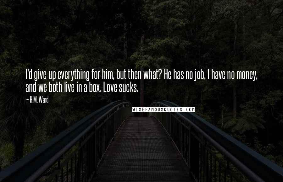 H.M. Ward quotes: I'd give up everything for him, but then what? He has no job, I have no money, and we both live in a box. Love sucks.