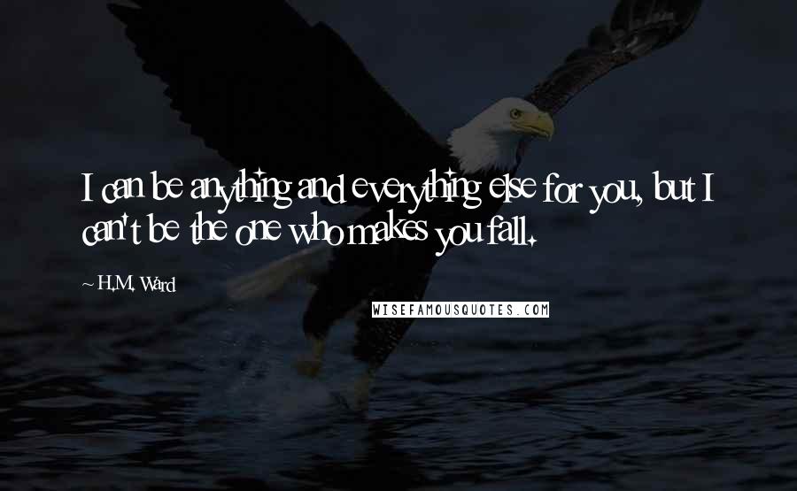 H.M. Ward quotes: I can be anything and everything else for you, but I can't be the one who makes you fall. H.M. Ward quotes: I can be anything and everything else for you, but I can't be the one who makes you fall.