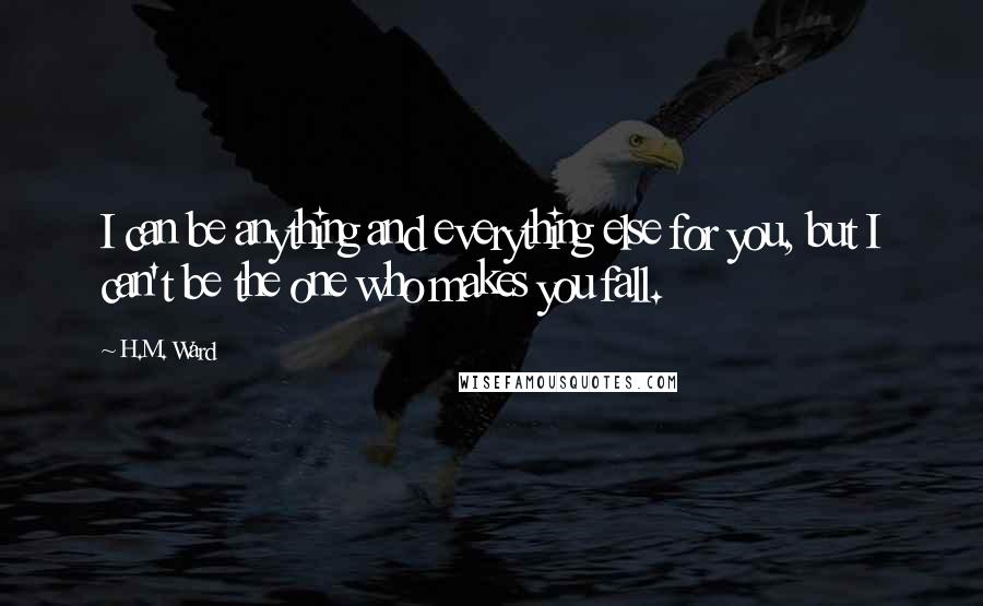 H.M. Ward quotes: I can be anything and everything else for you, but I can't be the one who makes you fall.