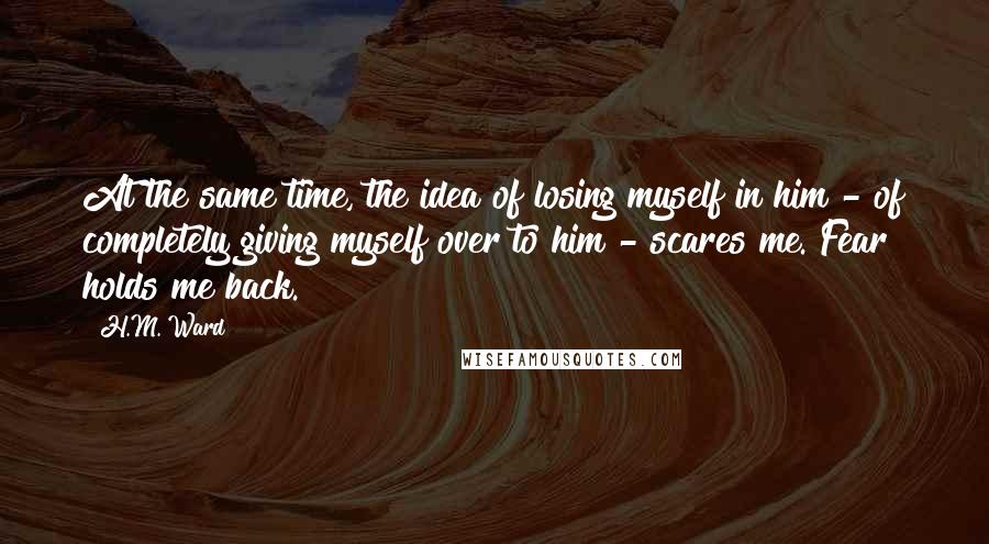 H.M. Ward quotes: At the same time, the idea of losing myself in him - of completely giving myself over to him - scares me. Fear holds me back. H.M. Ward quotes: At the same time, the idea of losing myself in him - of completely giving myself over to him - scares me. Fear holds me back.
