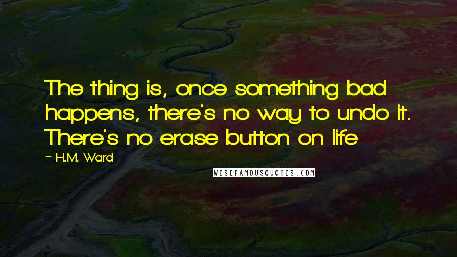 H.M. Ward quotes: The thing is, once something bad happens, there's no way to undo it. There's no erase button on life H.M. Ward quotes: The thing is, once something bad happens, there's no way to undo it. There's no erase button on life