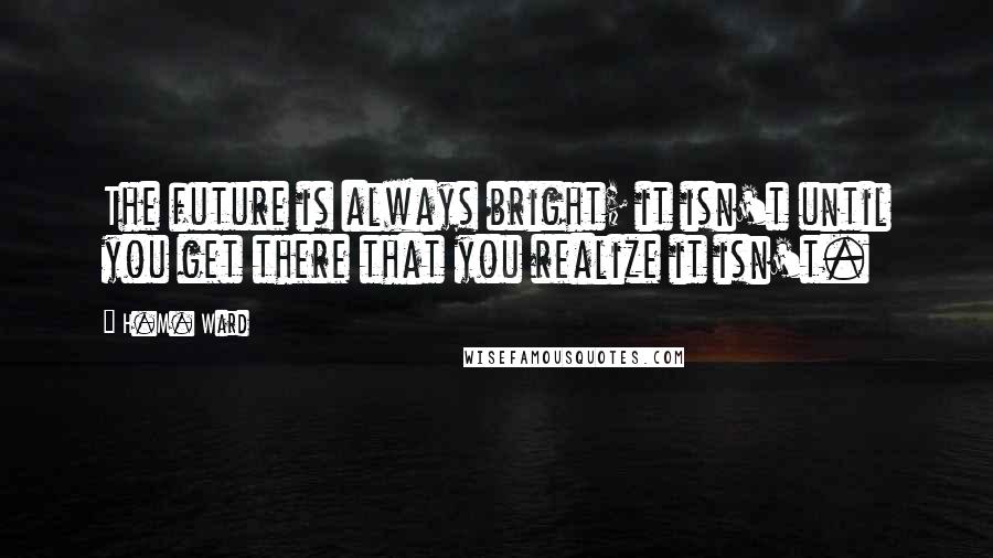 H.M. Ward quotes: The future is always bright; it isn't until you get there that you realize it isn't.