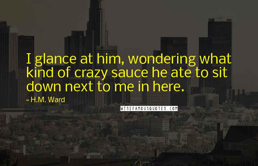 H.M. Ward quotes: I glance at him, wondering what kind of crazy sauce he ate to sit down next to me in here.