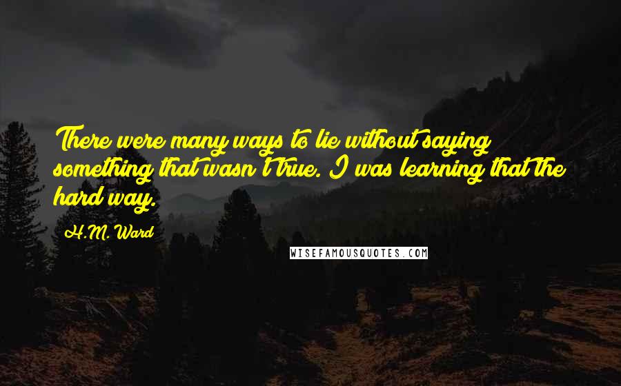 H.M. Ward quotes: There were many ways to lie without saying something that wasn't true. I was learning that the hard way. H.M. Ward quotes: There were many ways to lie without saying something that wasn't true. I was learning that the hard way.