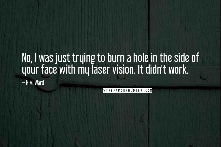 H.M. Ward quotes: No, I was just trying to burn a hole in the side of your face with my laser vision. It didn't work. H.M. Ward quotes: No, I was just trying to burn a hole in the side of your face with my laser vision. It didn't work.