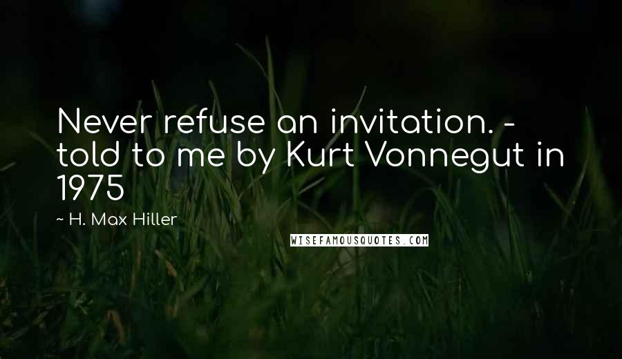 H. Max Hiller quotes: Never refuse an invitation. - told to me by Kurt Vonnegut in 1975
