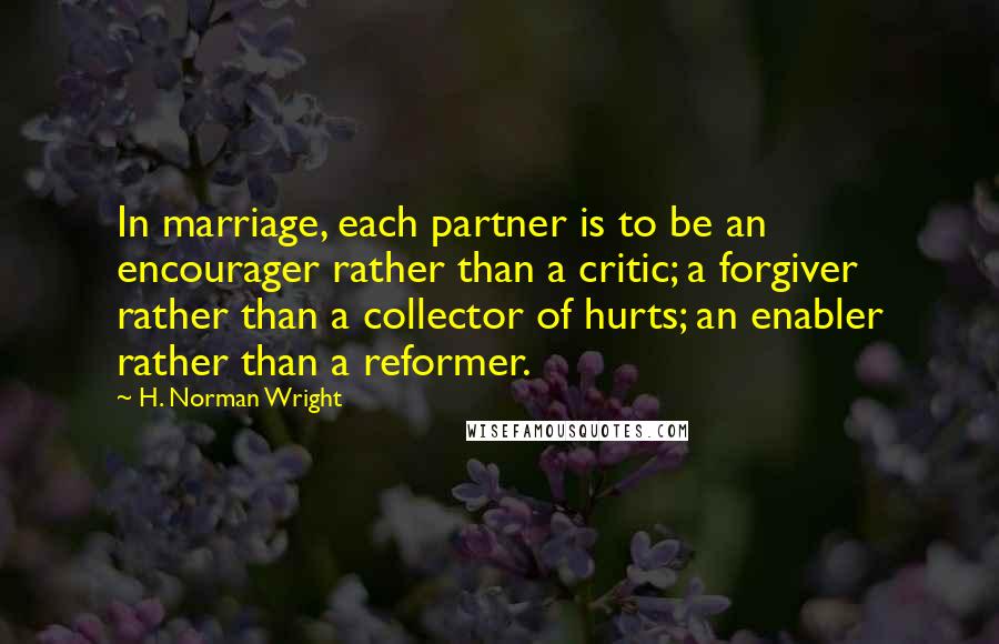 H. Norman Wright quotes: In marriage, each partner is to be an encourager rather than a critic; a forgiver rather than a collector of hurts; an enabler rather than a reformer.