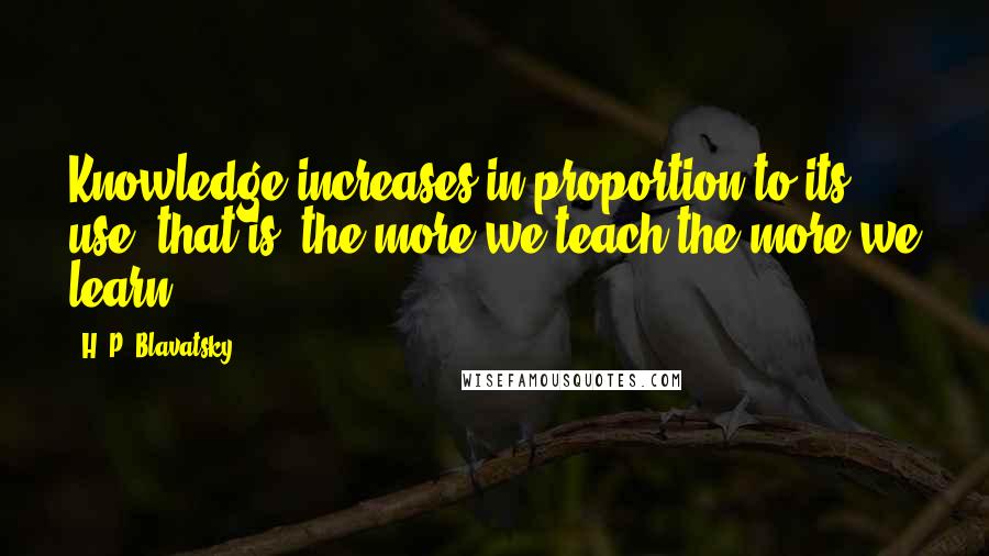 H. P. Blavatsky quotes: Knowledge increases in proportion to its use; that is, the more we teach the more we learn.