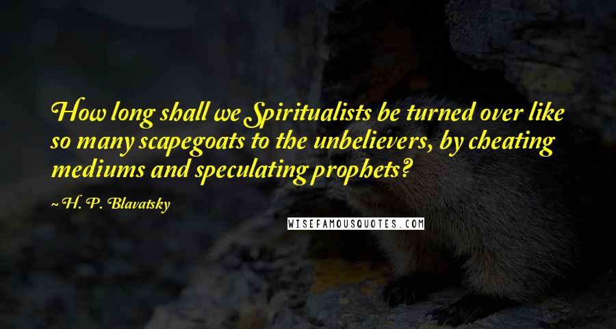 H. P. Blavatsky quotes: How long shall we Spiritualists be turned over like so many scapegoats to the unbelievers, by cheating mediums and speculating prophets?