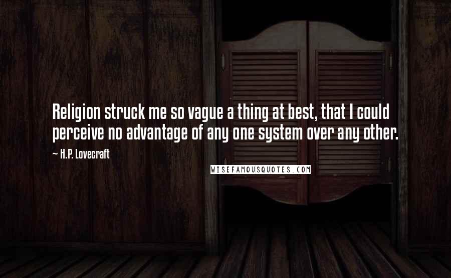 H.P. Lovecraft quotes: Religion struck me so vague a thing at best, that I could perceive no advantage of any one system over any other. H.P. Lovecraft quotes: Religion struck me so vague a thing at best, that I could perceive no advantage of any one system over any other.