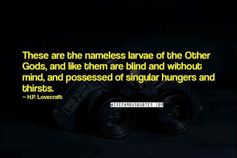 H.P. Lovecraft quotes: These are the nameless larvae of the Other Gods, and like them are blind and without mind, and possessed of singular hungers and thirsts. H.P. Lovecraft quotes: These are the nameless larvae of the Other Gods, and like them are blind and without mind, and possessed of singular hungers and thirsts.