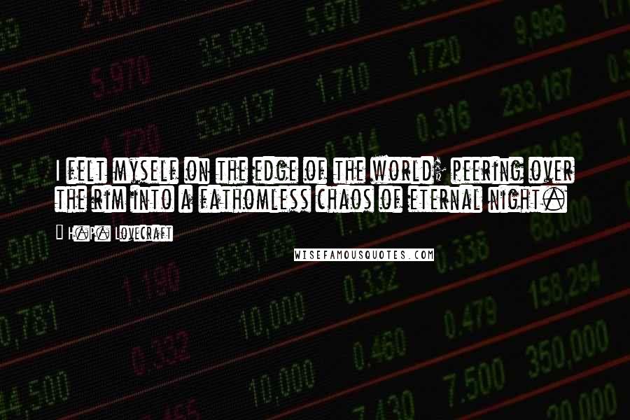 H.P. Lovecraft quotes: I felt myself on the edge of the world; peering over the rim into a fathomless chaos of eternal night. H.P. Lovecraft quotes: I felt myself on the edge of the world; peering over the rim into a fathomless chaos of eternal night.