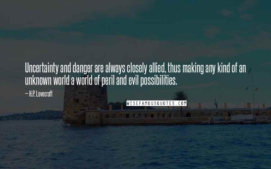 H.P. Lovecraft quotes: Uncertainty and danger are always closely allied, thus making any kind of an unknown world a world of peril and evil possibilities. H.P. Lovecraft quotes: Uncertainty and danger are always closely allied, thus making any kind of an unknown world a world of peril and evil possibilities.