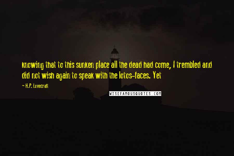 H.P. Lovecraft quotes: knowing that to this sunken place all the dead had come, I trembled and did not wish again to speak with the lotos-faces. Yet H.P. Lovecraft quotes: knowing that to this sunken place all the dead had come, I trembled and did not wish again to speak with the lotos-faces. Yet