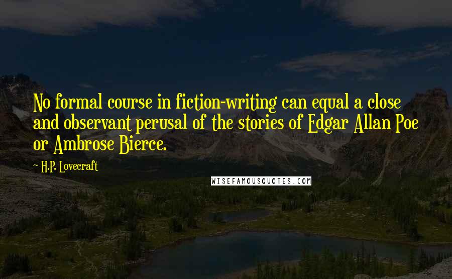 H.P. Lovecraft quotes: No formal course in fiction-writing can equal a close and observant perusal of the stories of Edgar Allan Poe or Ambrose Bierce. H.P. Lovecraft quotes: No formal course in fiction-writing can equal a close and observant perusal of the stories of Edgar Allan Poe or Ambrose Bierce.