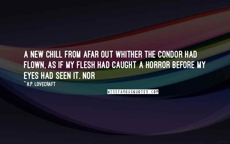 H.P. Lovecraft quotes: a new chill from afar out whither the condor had flown, as if my flesh had caught a horror before my eyes had seen it. Nor H.P. Lovecraft quotes: a new chill from afar out whither the condor had flown, as if my flesh had caught a horror before my eyes had seen it. Nor