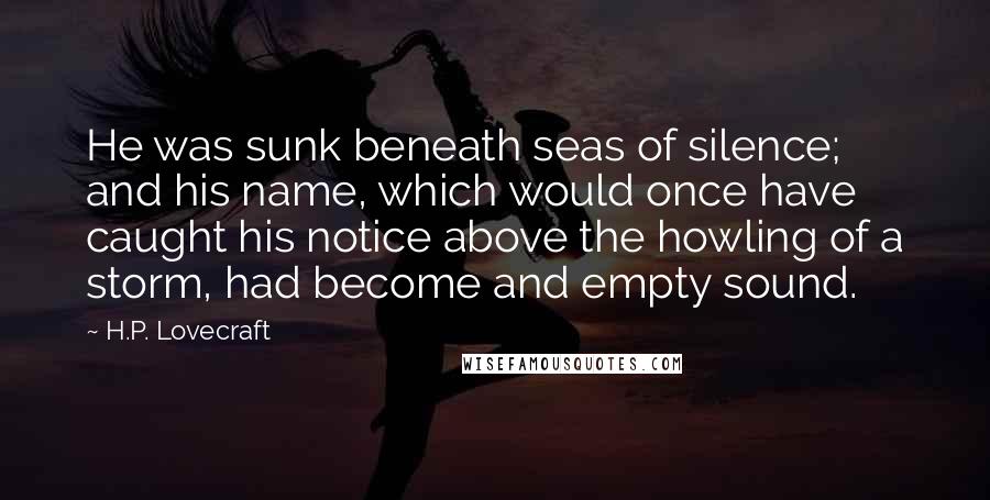 H.P. Lovecraft quotes: He was sunk beneath seas of silence; and his name, which would once have caught his notice above the howling of a storm, had become and empty sound.