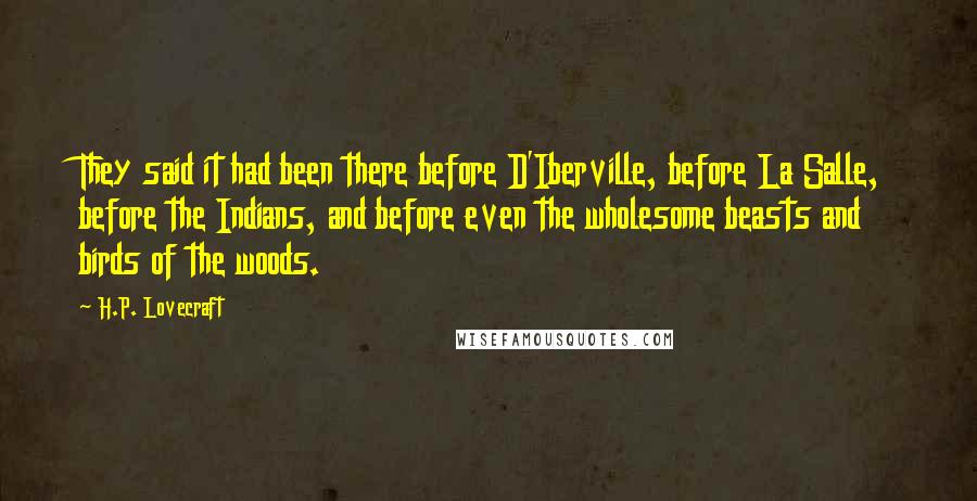 H.P. Lovecraft quotes: They said it had been there before D'Iberville, before La Salle, before the Indians, and before even the wholesome beasts and birds of the woods. H.P. Lovecraft quotes: They said it had been there before D'Iberville, before La Salle, before the Indians, and before even the wholesome beasts and birds of the woods.