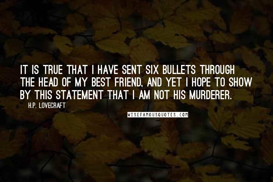 H.P. Lovecraft quotes: It is true that I have sent six bullets through the head of my best friend, and yet I hope to show by this statement that I am not his H.P. Lovecraft quotes: It is true that I have sent six bullets through the head of my best friend, and yet I hope to show by this statement that I am not his
