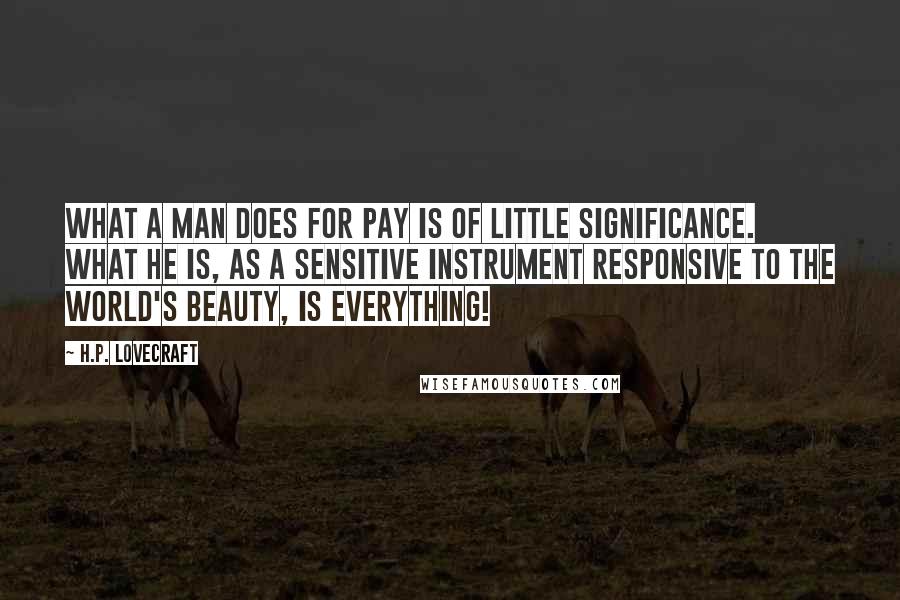 H.P. Lovecraft quotes: What a man does for pay is of little significance. What he is, as a sensitive instrument responsive to the world's beauty, is everything! H.P. Lovecraft quotes: What a man does for pay is of little significance. What he is, as a sensitive instrument responsive to the world's beauty, is everything!